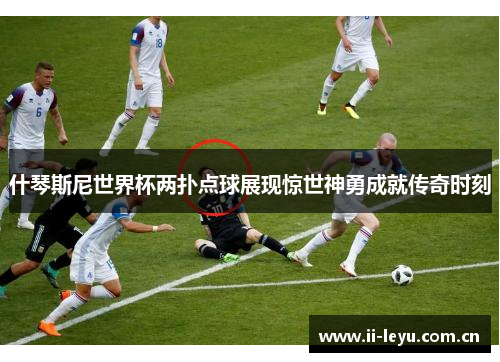 什琴斯尼世界杯两扑点球展现惊世神勇成就传奇时刻 什琴斯尼世界杯两扑点球展现惊世神勇成就传奇时刻