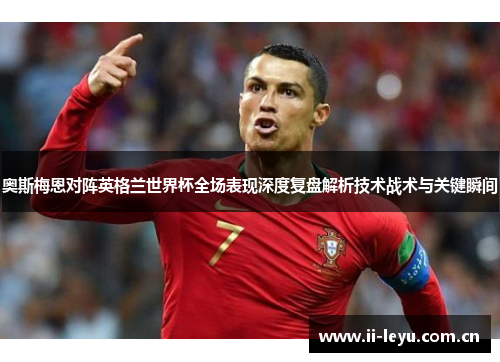奥斯梅恩对阵英格兰世界杯全场表现深度复盘解析技术战术与关键瞬间 奥斯梅恩对阵英格兰世界杯全场表现深度复盘解析技术战术与关键瞬间